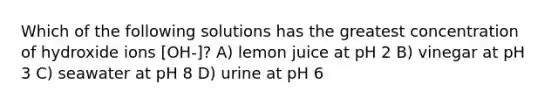 Which of the following solutions has the greatest concentration of hydroxide ions [OH-]? A) lemon juice at pH 2 B) vinegar at pH 3 C) seawater at pH 8 D) urine at pH 6