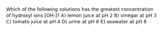 Which of the following solutions has the greatest concentration of hydroxyl ions [OH-]? A) lemon juice at pH 2 B) vinegar at pH 3 C) tomato juice at pH 4 D) urine at pH 6 E) seawater at pH 8