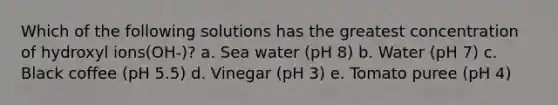 Which of the following solutions has the greatest concentration of hydroxyl ions(OH-)? a. Sea water (pH 8) b. Water (pH 7) c. Black coffee (pH 5.5) d. Vinegar (pH 3) e. Tomato puree (pH 4)