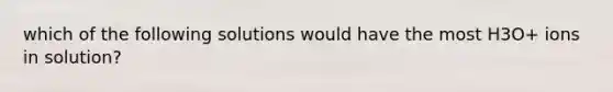 which of the following solutions would have the most H3O+ ions in solution?