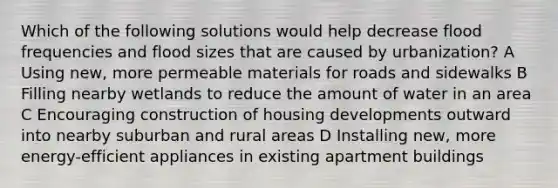 Which of the following solutions would help decrease flood frequencies and flood sizes that are caused by urbanization? A Using new, more permeable materials for roads and sidewalks B Filling nearby wetlands to reduce the amount of water in an area C Encouraging construction of housing developments outward into nearby suburban and rural areas D Installing new, more energy-efficient appliances in existing apartment buildings