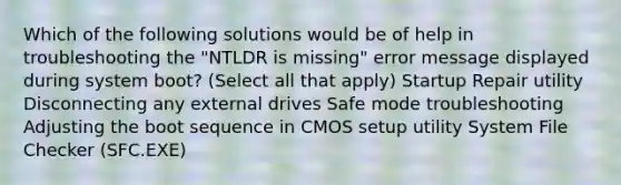 Which of the following solutions would be of help in troubleshooting the "NTLDR is missing" error message displayed during system boot? (Select all that apply) Startup Repair utility Disconnecting any external drives Safe mode troubleshooting Adjusting the boot sequence in CMOS setup utility System File Checker (SFC.EXE)