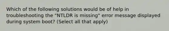 Which of the following solutions would be of help in troubleshooting the "NTLDR is missing" error message displayed during system boot? (Select all that apply)