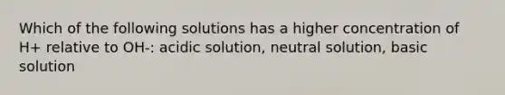 Which of the following solutions has a higher concentration of H+ relative to OH-: acidic solution, neutral solution, basic solution