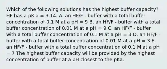 Which of the following solutions has the highest buffer capacity? HF has a pK a = 3.14. A. an HF/F - buffer with a total buffer concentration of 0.1 M at a pH = 9 B. an HF/F - buffer with a total buffer concentration of 0.01 M at a pH = 9 C. an HF/F - buffer with a total buffer concentration of 0.1 M at a pH = 3 D. an HF/F - buffer with a total buffer concentration of 0.01 M at a pH = 3 E. an HF/F - buffer with a total buffer concentration of 0.1 M at a pH = 7 The highest buffer capacity will be provided by the highest concentration of buffer at a pH closest to the pKa.