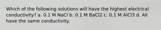 Which of the following solutions will have the highest electrical conductivity? a. 0.1 M NaCl b. 0.1 M BaCl2 c. 0.1 M AlCl3 d. All have the same conductivity.