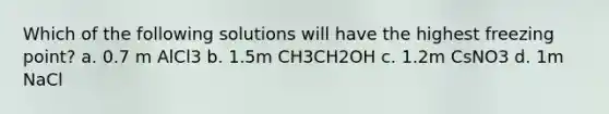 Which of the following solutions will have the highest freezing point? a. 0.7 m AlCl3 b. 1.5m CH3CH2OH c. 1.2m CsNO3 d. 1m NaCl