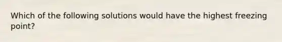 Which of the following solutions would have the highest freezing point?