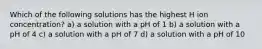 Which of the following solutions has the highest H ion concentration? a) a solution with a pH of 1 b) a solution with a pH of 4 c) a solution with a pH of 7 d) a solution with a pH of 10