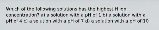 Which of the following solutions has the highest H ion concentration? a) a solution with a pH of 1 b) a solution with a pH of 4 c) a solution with a pH of 7 d) a solution with a pH of 10