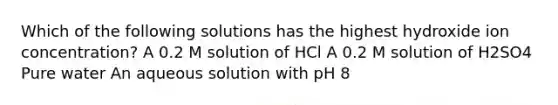 Which of the following solutions has the highest hydroxide ion concentration? A 0.2 M solution of HCl A 0.2 M solution of H2SO4 Pure water An aqueous solution with pH 8