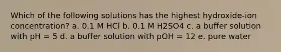 Which of the following solutions has the highest hydroxide-ion concentration? a. 0.1 M HCl b. 0.1 M H2SO4 c. a buffer solution with pH = 5 d. a buffer solution with pOH = 12 e. pure water