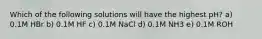 Which of the following solutions will have the highest pH? a) 0.1M HBr b) 0.1M HF c) 0.1M NaCl d) 0.1M NH3 e) 0.1M ROH