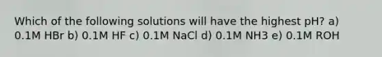 Which of the following solutions will have the highest pH? a) 0.1M HBr b) 0.1M HF c) 0.1M NaCl d) 0.1M NH3 e) 0.1M ROH