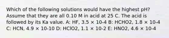 Which of the following solutions would have the highest pH? Assume that they are all 0.10 M in acid at 25 C. The acid is followed by its Ka value. A: HF, 3.5 × 10-4 B: HCHO2, 1.8 × 10-4 C: HCN, 4.9 × 10-10 D: HClO2, 1.1 × 10-2 E: HNO2, 4.6 × 10-4