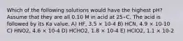 Which of the following solutions would have the highest pH? Assume that they are all 0.10 M in acid at 25∘C. The acid is followed by its Ka value. A) HF, 3.5 × 10-4 B) HCN, 4.9 × 10-10 C) HNO2, 4.6 × 10-4 D) HCHO2, 1.8 × 10-4 E) HClO2, 1.1 × 10-2