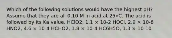 Which of the following solutions would have the highest pH? Assume that they are all 0.10 M in acid at 25∘C. The acid is followed by its Ka value. HClO2, 1.1 × 10-2 HOCl, 2.9 × 10-8 HNO2, 4.6 × 10-4 HCHO2, 1.8 × 10-4 HC6H5O, 1.3 × 10-10