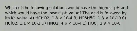 Which of the following solutions would have the highest pH and which would have the lowest pH value? The acid is followed by its Ka value. A) HCHO2, 1.8 × 10-4 B) HC6H5O, 1.3 × 10-10 C) HClO2, 1.1 × 10-2 D) HNO2, 4.6 × 10-4 E) HOCl, 2.9 × 10-8