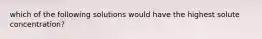 which of the following solutions would have the highest solute concentration?