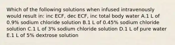 Which of the following solutions when infused intravenously would result in: inc ECF, dec ECF, inc total body water A.1 L of 0.9% sodium chloride solution B.1 L of 0.45% sodium chloride solution C.1 L of 3% sodium chloride solution D.1 L of pure water E.1 L of 5% dextrose solution