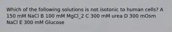 Which of the following solutions is not isotonic to human cells? A 150 mM NaCl B 100 mM MgCl_2 C 300 mM urea D 300 mOsm NaCl E 300 mM Glucose