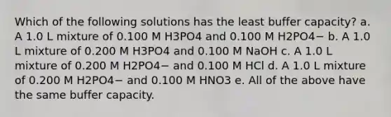 Which of the following solutions has the least buffer capacity? a. A 1.0 L mixture of 0.100 M H3PO4 and 0.100 M H2PO4− b. A 1.0 L mixture of 0.200 M H3PO4 and 0.100 M NaOH c. A 1.0 L mixture of 0.200 M H2PO4− and 0.100 M HCl d. A 1.0 L mixture of 0.200 M H2PO4− and 0.100 M HNO3 e. All of the above have the same buffer capacity.