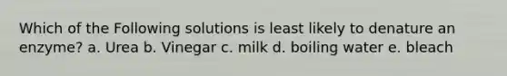 Which of the Following solutions is least likely to denature an enzyme? a. Urea b. Vinegar c. milk d. boiling water e. bleach