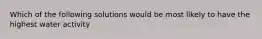 Which of the following solutions would be most likely to have the highest water activity