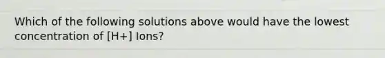 Which of the following solutions above would have the lowest concentration of [H+] Ions?