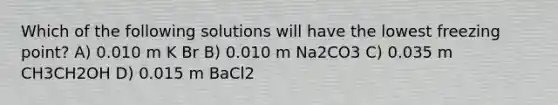 Which of the following solutions will have the lowest freezing point? A) 0.010 m K Br B) 0.010 m Na2CO3 C) 0.035 m CH3CH2OH D) 0.015 m BaCl2