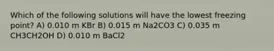 Which of the following solutions will have the lowest freezing point? A) 0.010 m KBr B) 0.015 m Na2CO3 C) 0.035 m CH3CH2OH D) 0.010 m BaCl2