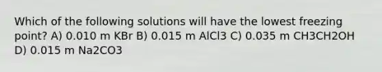 Which of the following solutions will have the lowest freezing point? A) 0.010 m KBr B) 0.015 m AlCl3 C) 0.035 m CH3CH2OH D) 0.015 m Na2CO3