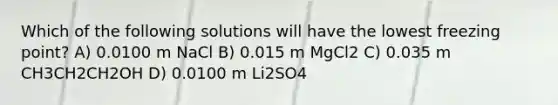 Which of the following solutions will have the lowest freezing point? A) 0.0100 m NaCl B) 0.015 m MgCl2 C) 0.035 m CH3CH2CH2OH D) 0.0100 m Li2SO4