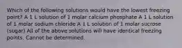 Which of the following solutions would have the lowest freezing point? A 1 L solution of 1 molar calcium phosphate A 1 L solution of 1 molar sodium chloride A 1 L solution of 1 molar sucrose (sugar) All of the above solutions will have identical freezing points. Cannot be determined.