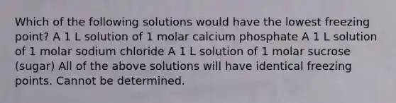 Which of the following solutions would have the lowest freezing point? A 1 L solution of 1 molar calcium phosphate A 1 L solution of 1 molar sodium chloride A 1 L solution of 1 molar sucrose (sugar) All of the above solutions will have identical freezing points. Cannot be determined.