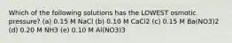 Which of the following solutions has the LOWEST osmotic pressure? (a) 0.15 M NaCl (b) 0.10 M CaCl2 (c) 0.15 M Ba(NO3)2 (d) 0.20 M NH3 (e) 0.10 M Al(NO3)3