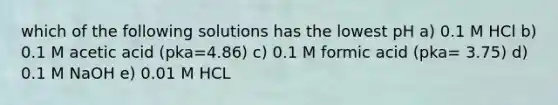 which of the following solutions has the lowest pH a) 0.1 M HCl b) 0.1 M acetic acid (pka=4.86) c) 0.1 M formic acid (pka= 3.75) d) 0.1 M NaOH e) 0.01 M HCL