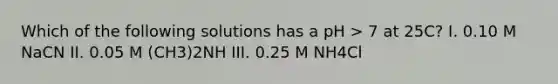 Which of the following solutions has a pH > 7 at 25C? I. 0.10 M NaCN II. 0.05 M (CH3)2NH III. 0.25 M NH4Cl