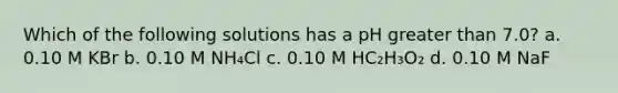 Which of the following solutions has a pH greater than 7.0? a. 0.10 M KBr b. 0.10 M NH₄Cl c. 0.10 M HC₂H₃O₂ d. 0.10 M NaF