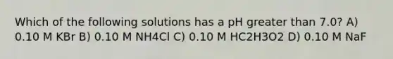 Which of the following solutions has a pH greater than 7.0? A) 0.10 M KBr B) 0.10 M NH4Cl C) 0.10 M HC2H3O2 D) 0.10 M NaF