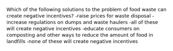 Which of the following solutions to the problem of food waste can create negative incentives? -raise prices for waste disposal -increase regulations on dumps and waste haulers -all of these will create negative incentives -educate consumers on composting and other ways to reduce the amount of food in landfills -none of these will create negative incentives