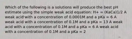 Which of the following is a solutions will produce the best pH estimate using the simple weak acid equation: H+ = (KaCa)1/2 A weak acid with a concentration of 0.0001M and a pKa = 6 A weak acid with a concentration of 0.1M and a pKa = 13 A weak acid with a concentration of 0.1M and a pKa = 6 A weak acid with a concentration of 0.1M and a pKa = 2