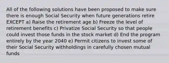 All of the following solutions have been proposed to make sure there is enough Social Security when future generations retire EXCEPT a) Raise the retirement age b) Freeze the level of retirement benefits c) Privatize Social Security so that people could invest those funds in the stock market d) End the program entirely by the year 2040 e) Permit citizens to invest some of their Social Security withholdings in carefully chosen mutual funds