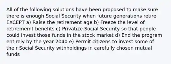 All of the following solutions have been proposed to make sure there is enough Social Security when future generations retire EXCEPT a) Raise the retirement age b) Freeze the level of retirememt benefits c) Privatize Social Security so that people could invest those funds in the stock market d) End the program entirely by the year 2040 e) Permit citizens to invest some of their Social Security withholdings in carefully chosen mutual funds