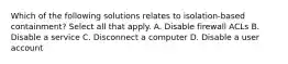 Which of the following solutions relates to isolation-based containment? Select all that apply. A. Disable firewall ACLs B. Disable a service C. Disconnect a computer D. Disable a user account