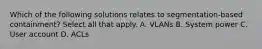 Which of the following solutions relates to segmentation-based containment? Select all that apply. A. VLANs B. System power C. User account D. ACLs