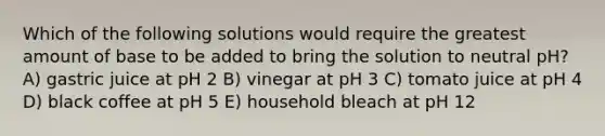 Which of the following solutions would require the greatest amount of base to be added to bring the solution to neutral pH? A) gastric juice at pH 2 B) vinegar at pH 3 C) tomato juice at pH 4 D) black coffee at pH 5 E) household bleach at pH 12