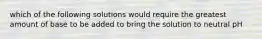 which of the following solutions would require the greatest amount of base to be added to bring the solution to neutral pH