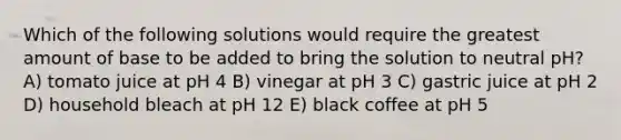 Which of the following solutions would require the greatest amount of base to be added to bring the solution to neutral pH? A) tomato juice at pH 4 B) vinegar at pH 3 C) gastric juice at pH 2 D) household bleach at pH 12 E) black coffee at pH 5