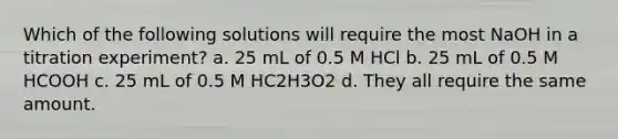 Which of the following solutions will require the most NaOH in a titration experiment? a. 25 mL of 0.5 M HCl b. 25 mL of 0.5 M HCOOH c. 25 mL of 0.5 M HC2H3O2 d. They all require the same amount.